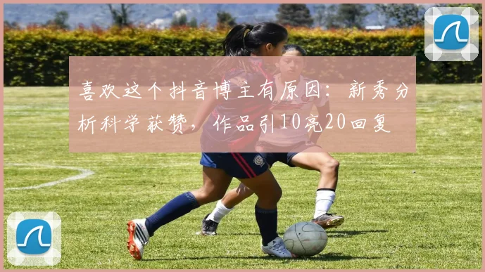 喜欢这个抖音博主有原因：新秀分析科学获赞，作品引10亮20回复