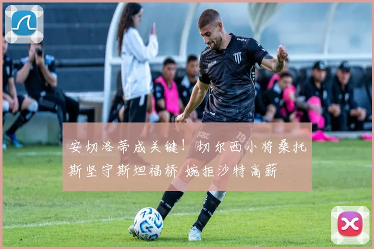 安切洛蒂成关键！切尔西小将桑托斯坚守斯坦福桥 婉拒沙特高薪