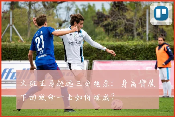 文班亚马超远三分绝杀：身高臂展下的致命一击如何炼成？