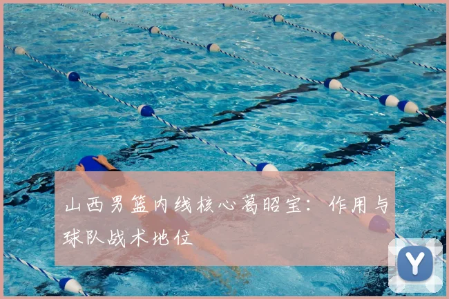 山西男篮内线核心葛昭宝：作用与球队战术地位