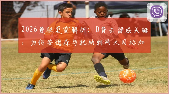 2026曼联夏窗解析：B费去留成关键，为何安德森与托纳利两大目标加盟困难重重？