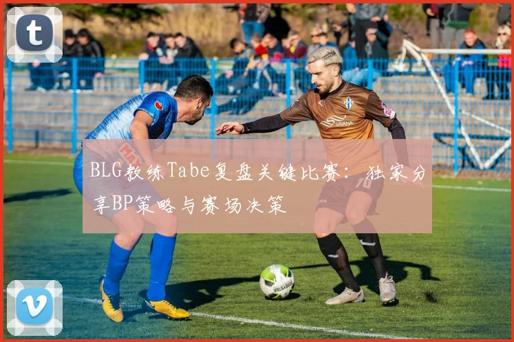 BLG教练Tabe复盘关键比赛：独家分享BP策略与赛场决策
