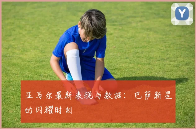 亚马尔最新表现与数据：巴萨新星的闪耀时刻