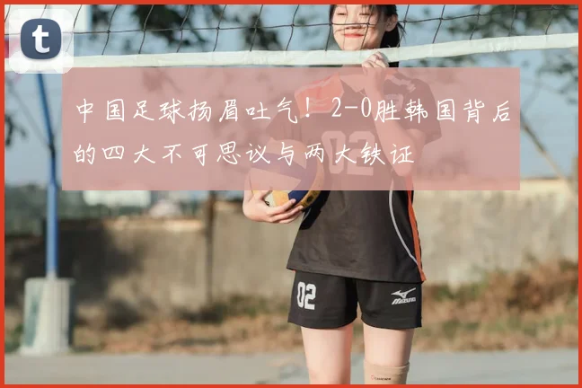 中国足球扬眉吐气！2-0胜韩国背后的四大不可思议与两大铁证