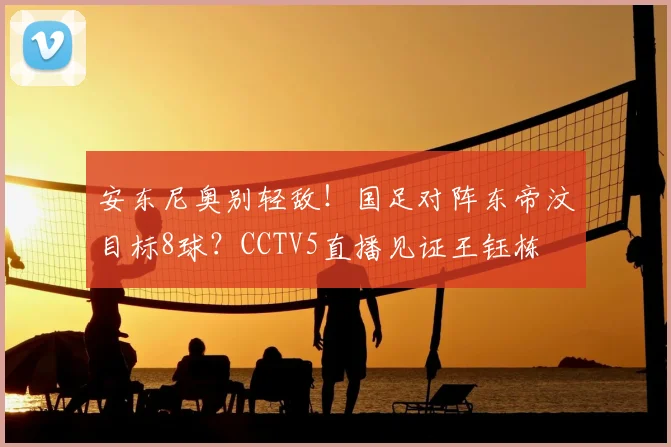 安东尼奥别轻敌！国足对阵东帝汶目标8球？CCTV5直播见证王钰栋