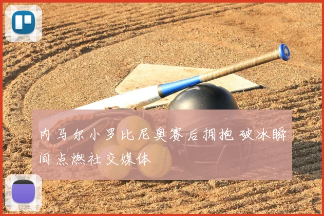 内马尔小罗比尼奥赛后拥抱 破冰瞬间点燃社交媒体