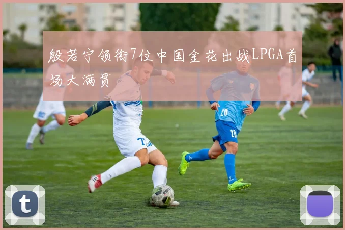 殷若宁领衔7位中国金花出战LPGA首场大满贯