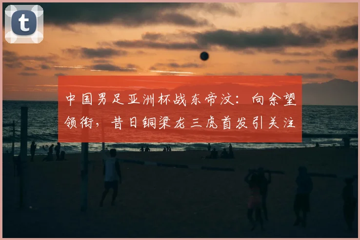 中国男足亚洲杯战东帝汶：向余望领衔，昔日铜梁龙三虎首发引关注