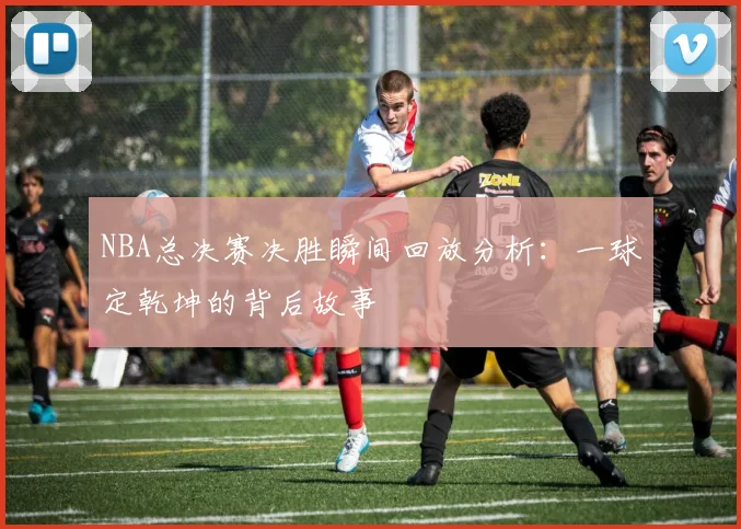 NBA总决赛决胜瞬间回放分析：一球定乾坤的背后故事