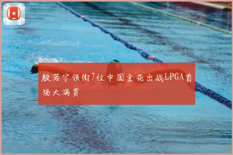 殷若宁领衔7位中国金花出战LPGA首场大满贯
