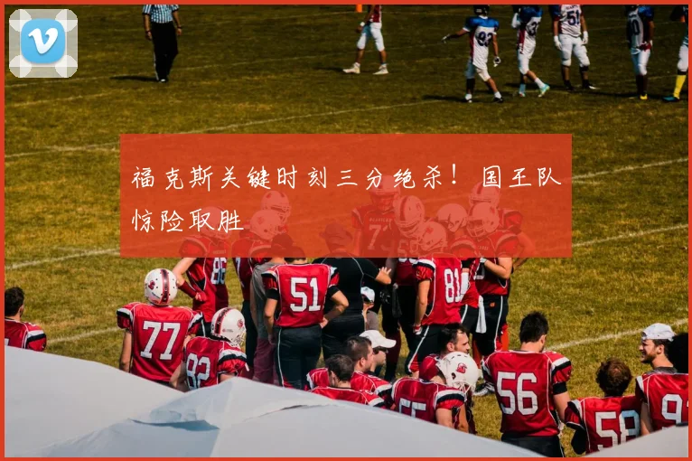 福克斯关键时刻三分绝杀！国王队惊险取胜