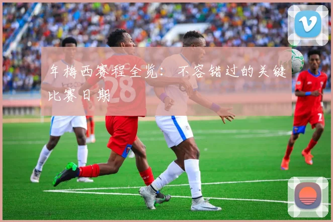 年梅西赛程全览：不容错过的关键比赛日期