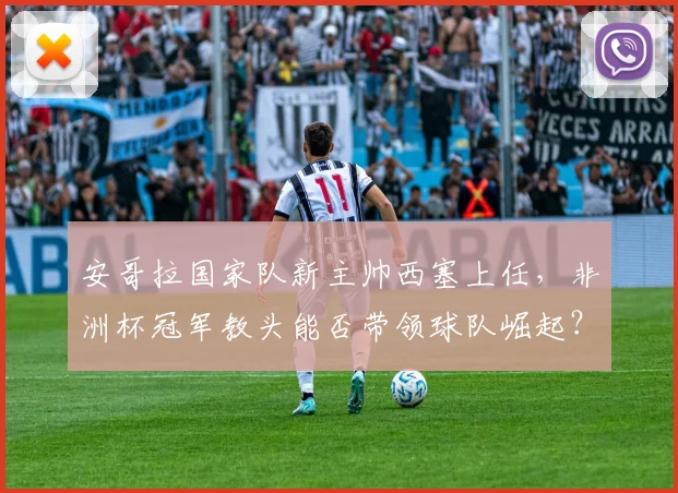 安哥拉国家队新主帅西塞上任，非洲杯冠军教头能否带领球队崛起？