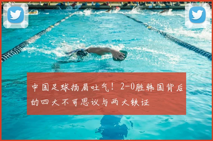 中国足球扬眉吐气！2-0胜韩国背后的四大不可思议与两大铁证