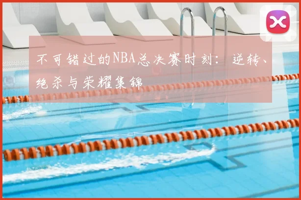 不可错过的NBA总决赛时刻：逆转、绝杀与荣耀集锦