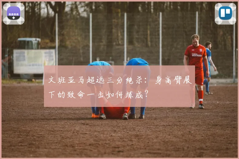 文班亚马超远三分绝杀：身高臂展下的致命一击如何炼成？