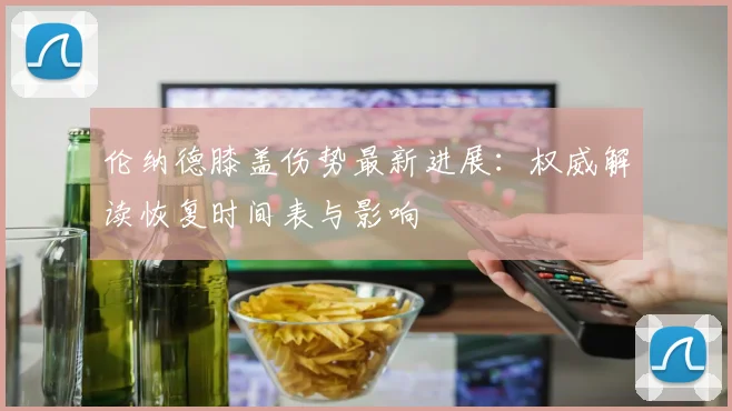 伦纳德膝盖伤势最新进展：权威解读恢复时间表与影响