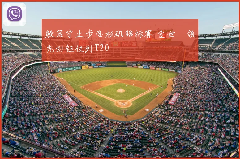 殷若宁止步洛杉矶锦标赛 金世煐领先刘钰位列T20
